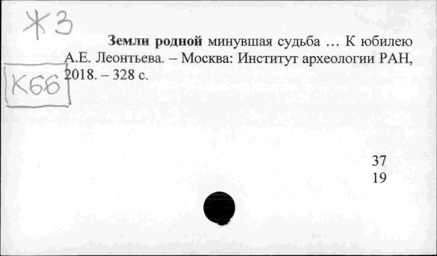 ﻿Земли родной минувшая судьба ... К юбилею А.Е. Леонтьева. - Москва: Институт археологии РАН,
K6öl018-328c-
37
19